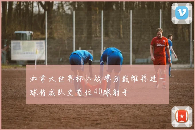 加拿大世界杯六战零分戴维再进一球将成队史首位40球射手