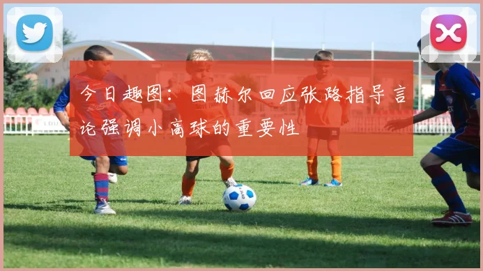 今日趣图：图赫尔回应张路指导言论强调小高球的重要性