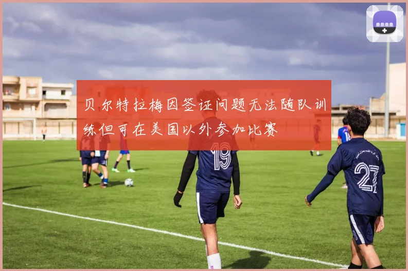 贝尔特拉梅因签证问题无法随队训练但可在美国以外参加比赛
