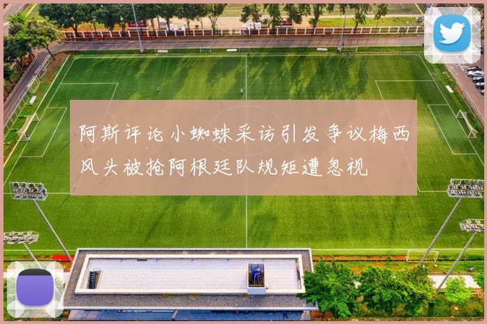 阿斯评论小蜘蛛采访引发争议梅西风头被抢阿根廷队规矩遭忽视