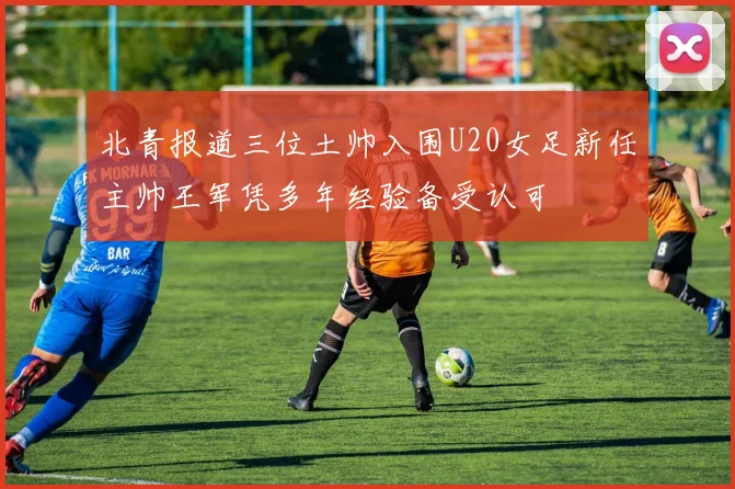 北青报道三位土帅入围U20女足新任主帅王军凭多年经验备受认可
