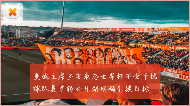 曼城主席坚定表态世界杯不会干扰球队夏季转会计划明确引援目标