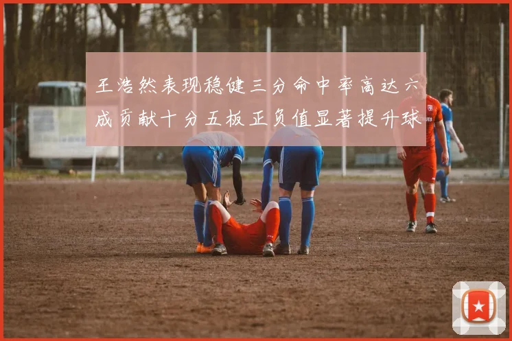 王浩然表现稳健三分命中率高达六成贡献十分五板正负值显著提升球队表现