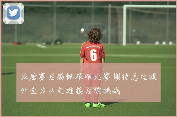 拉唐赛后感慨艰难比赛期待总结提升全力以赴迎接后续挑战
