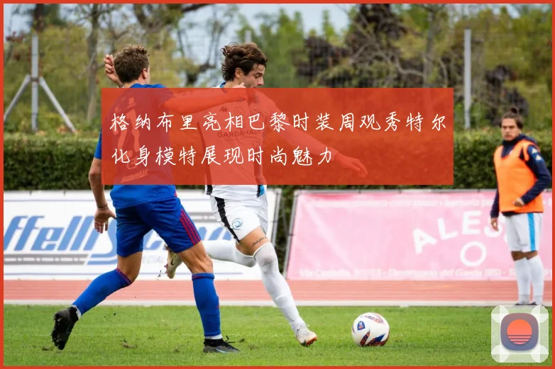 格纳布里亮相巴黎时装周观秀特尔化身模特展现时尚魅力