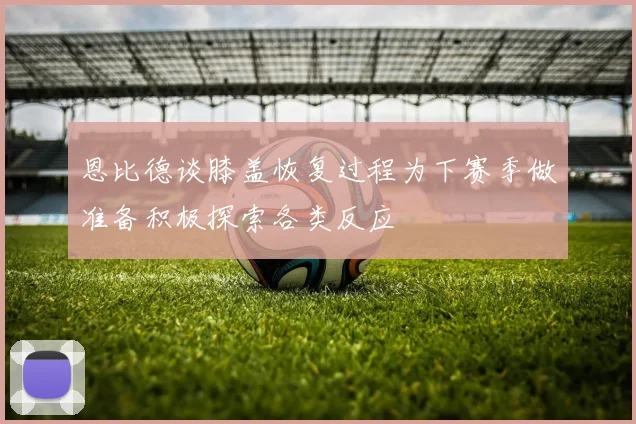 恩比德谈膝盖恢复过程为下赛季做准备积极探索各类反应