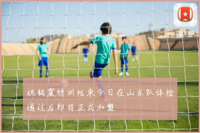 祝铭震特训结束今日在山东队体检通过后即将正式加盟