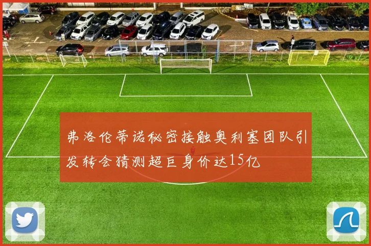 弗洛伦蒂诺秘密接触奥利塞团队引发转会猜测超巨身价达15亿